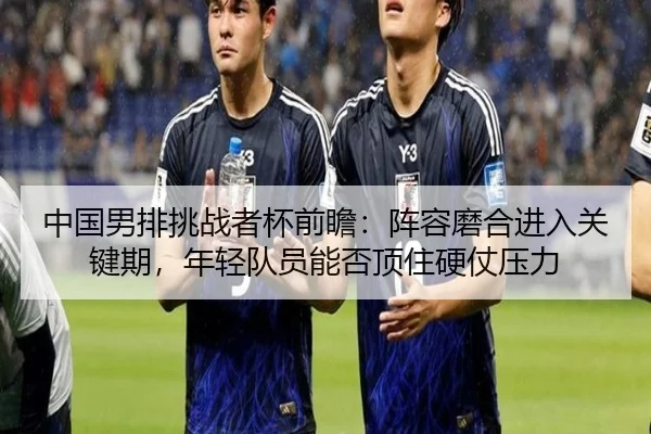 中国男排挑战者杯前瞻：阵容磨合进入关键期，年轻队员能否顶住硬仗压力 | kaiyun