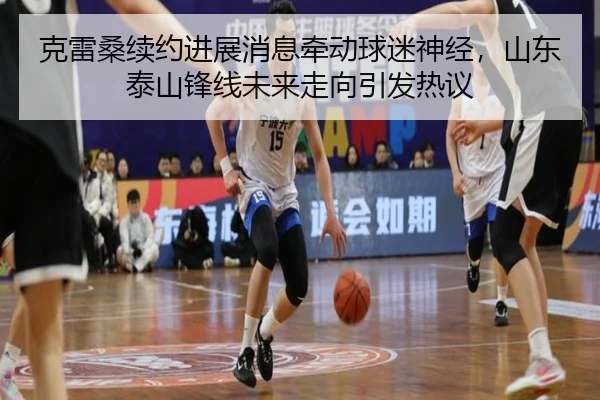 克雷桑续约进展消息牵动球迷神经，山东泰山锋线未来走向引发热议 | kaiyun